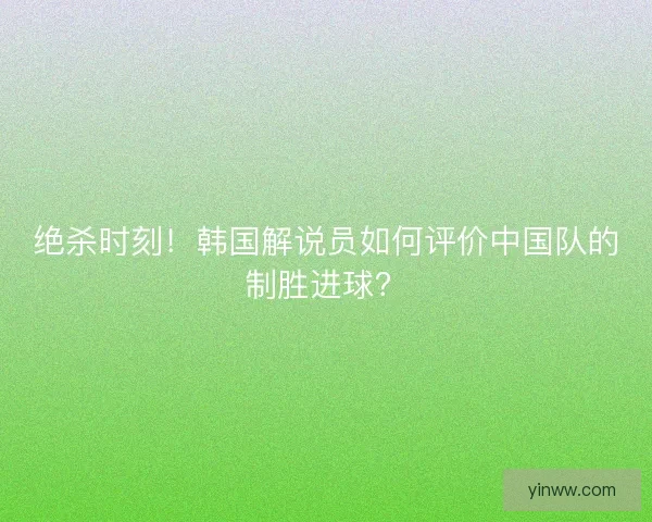 绝杀时刻！韩国解说员如何评价中国队的制胜进球？