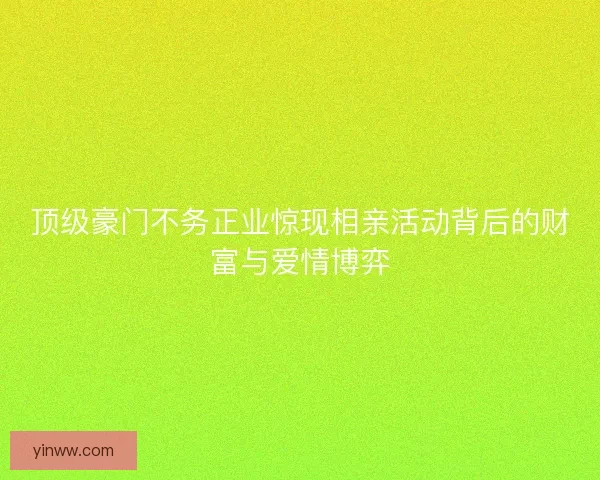 顶级豪门不务正业惊现相亲活动背后的财富与爱情博弈