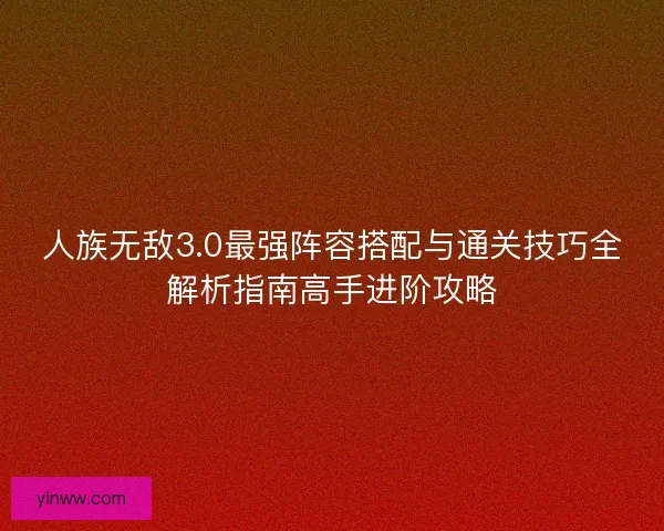 人族无敌3.0最强阵容搭配与通关技巧全解析指南高手进阶攻略