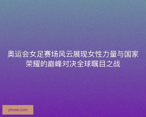 奥运会女足赛场风云展现女性力量与国家荣耀的巅峰对决全球瞩目之战