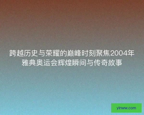 跨越历史与荣耀的巅峰时刻聚焦2004年雅典奥运会辉煌瞬间与传奇故事