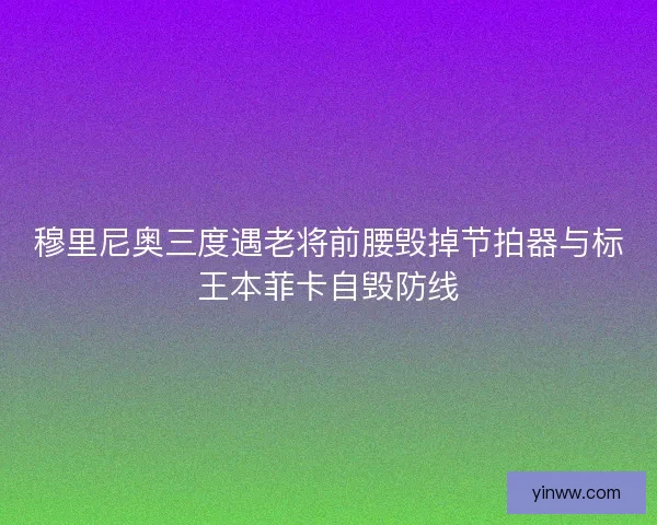 穆里尼奥三度遇老将前腰毁掉节拍器与标王本菲卡自毁防线