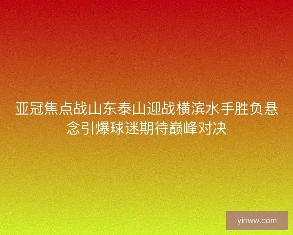 亚冠焦点战山东泰山迎战横滨水手胜负悬念引爆球迷期待巅峰对决