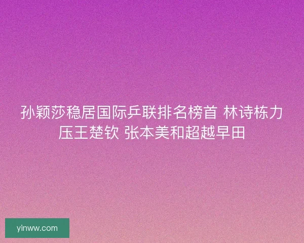 孙颖莎稳居国际乒联排名榜首 林诗栋力压王楚钦 张本美和超越早田