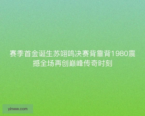 赛季首金诞生苏翊鸣决赛背靠背1980震撼全场再创巅峰传奇时刻