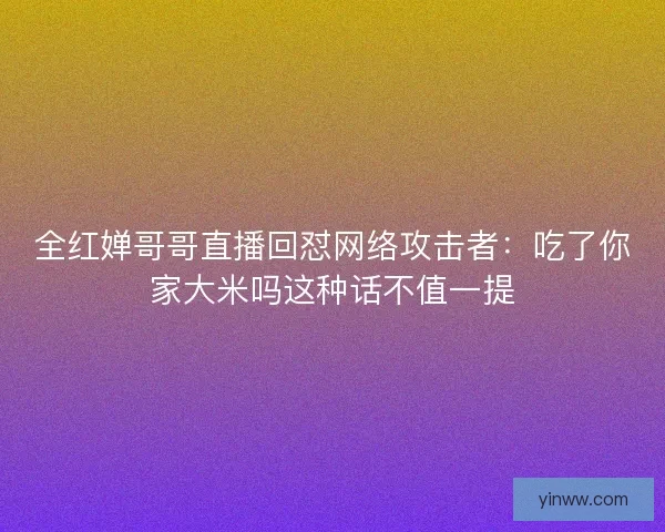 全红婵哥哥直播回怼网络攻击者：吃了你家大米吗这种话不值一提