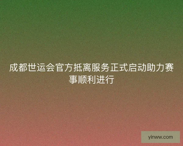 成都世运会官方抵离服务正式启动助力赛事顺利进行