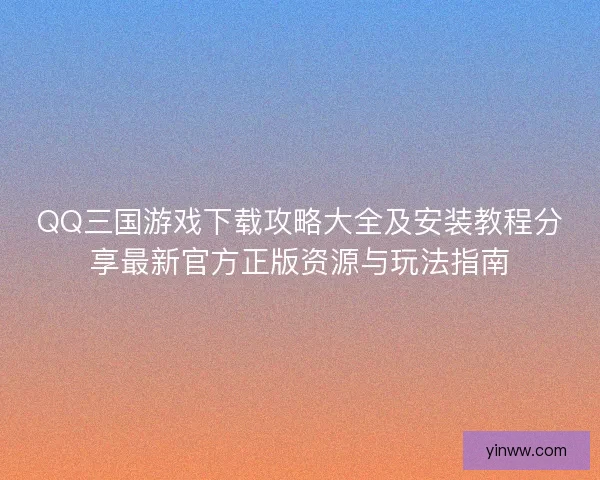QQ三国游戏下载攻略大全及安装教程分享最新官方正版资源与玩法指南
