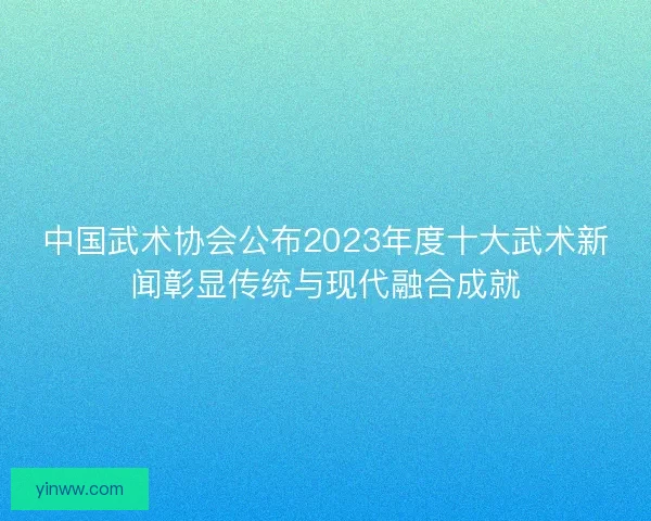 中国武术协会公布2023年度十大武术新闻彰显传统与现代融合成就