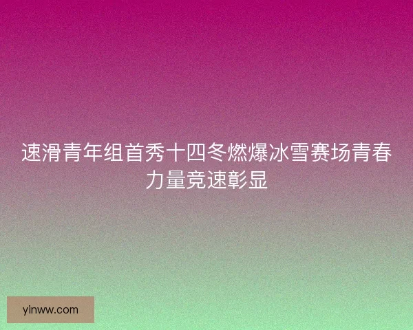 速滑青年组首秀十四冬燃爆冰雪赛场青春力量竞速彰显