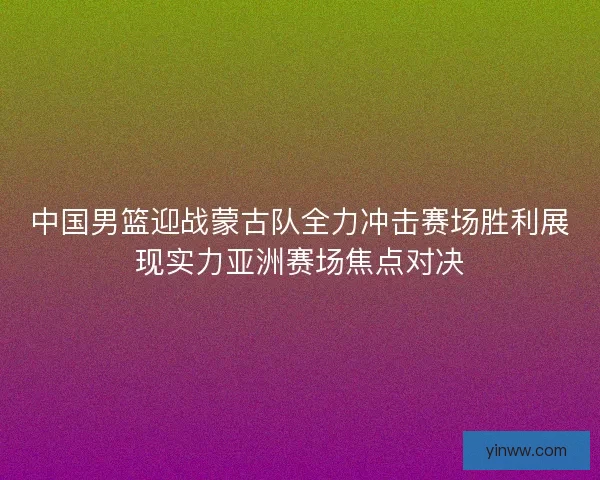 中国男篮迎战蒙古队全力冲击赛场胜利展现实力亚洲赛场焦点对决