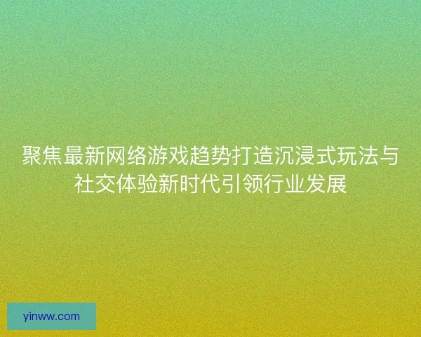 聚焦最新网络游戏趋势打造沉浸式玩法与社交体验新时代引领行业发展