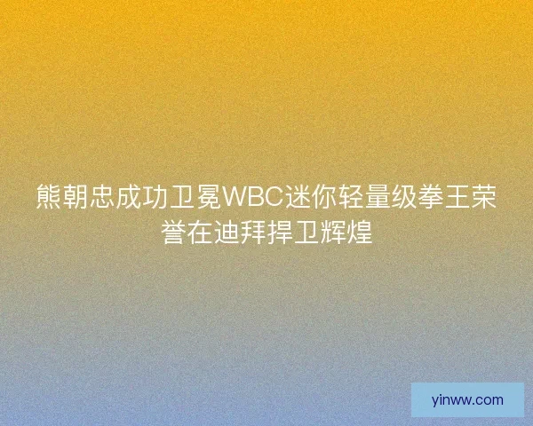 熊朝忠成功卫冕WBC迷你轻量级拳王荣誉在迪拜捍卫辉煌