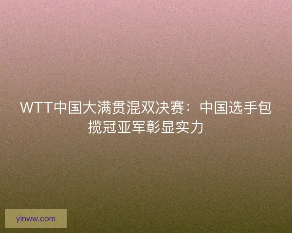 WTT中国大满贯混双决赛：中国选手包揽冠亚军彰显实力