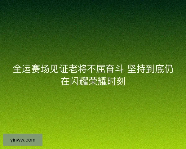全运赛场见证老将不屈奋斗 坚持到底仍在闪耀荣耀时刻
