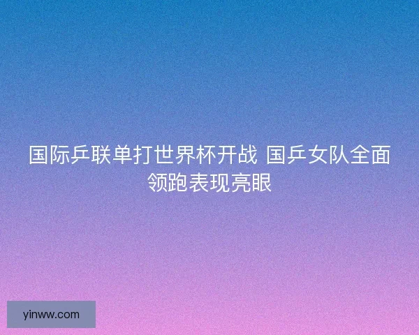 国际乒联单打世界杯开战 国乒女队全面领跑表现亮眼